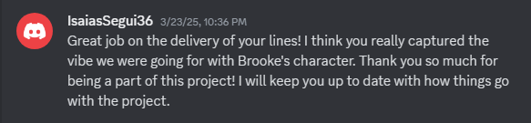 Great job on the delivery of your lines! I think you really captured the vibe we were going for with Brooke's character. Thank you so much for being a part of this project! I will keep you up to date with how things go with the project.
